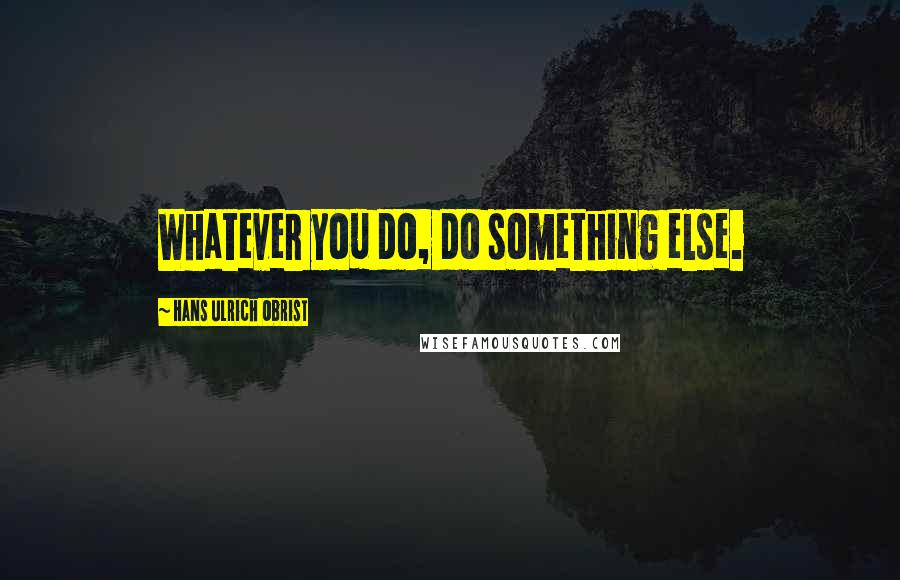 Hans Ulrich Obrist Quotes: Whatever you do, do something else.