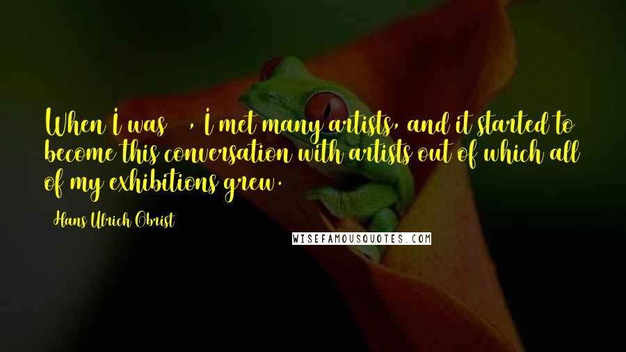 Hans Ulrich Obrist Quotes: When I was 17, I met many artists, and it started to become this conversation with artists out of which all of my exhibitions grew.