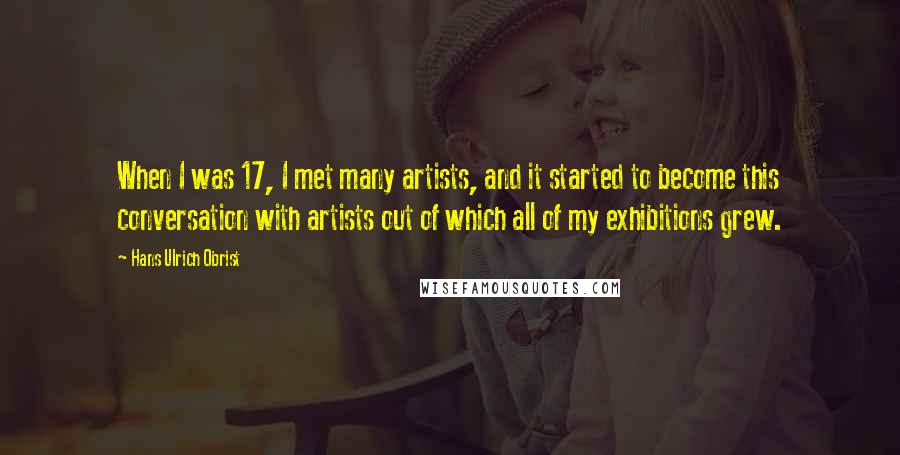 Hans Ulrich Obrist Quotes: When I was 17, I met many artists, and it started to become this conversation with artists out of which all of my exhibitions grew.