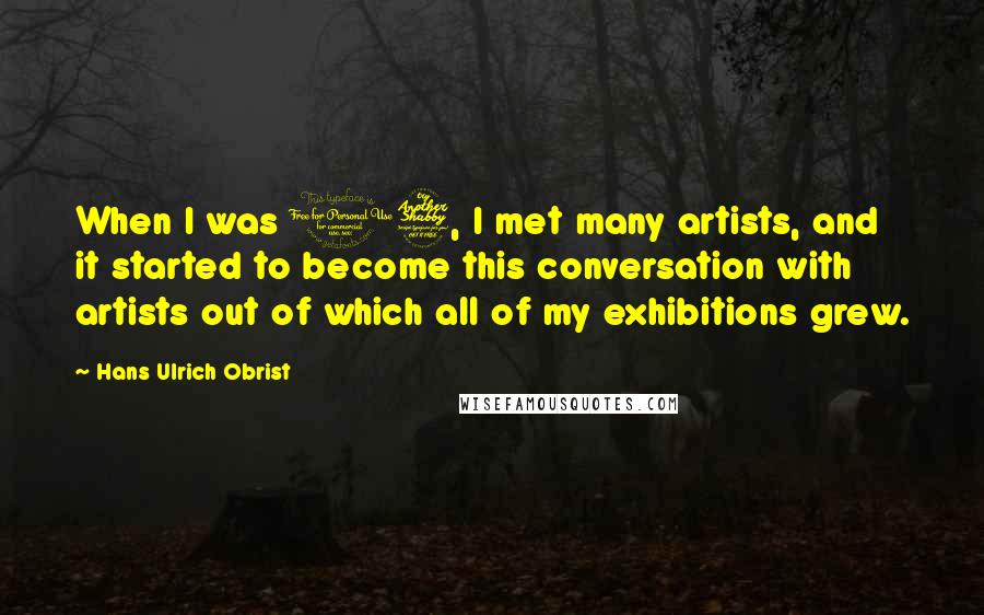 Hans Ulrich Obrist Quotes: When I was 17, I met many artists, and it started to become this conversation with artists out of which all of my exhibitions grew.