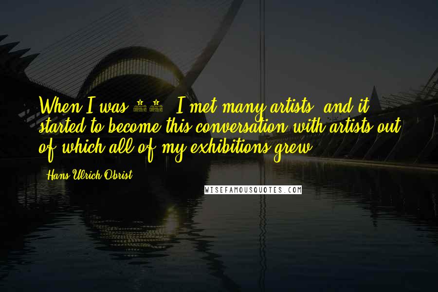 Hans Ulrich Obrist Quotes: When I was 17, I met many artists, and it started to become this conversation with artists out of which all of my exhibitions grew.