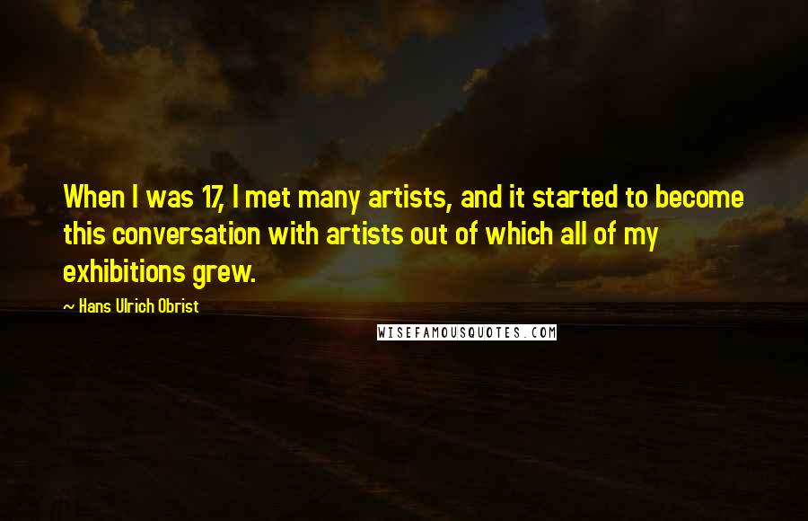 Hans Ulrich Obrist Quotes: When I was 17, I met many artists, and it started to become this conversation with artists out of which all of my exhibitions grew.