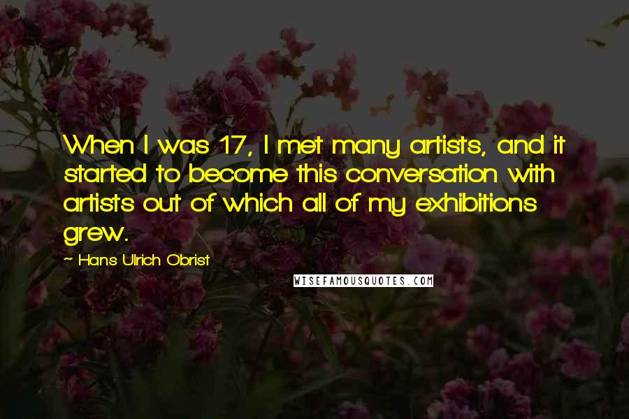 Hans Ulrich Obrist Quotes: When I was 17, I met many artists, and it started to become this conversation with artists out of which all of my exhibitions grew.