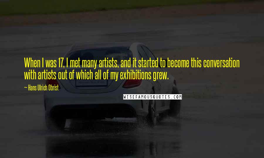 Hans Ulrich Obrist Quotes: When I was 17, I met many artists, and it started to become this conversation with artists out of which all of my exhibitions grew.