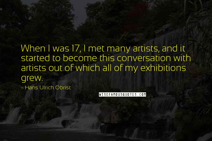Hans Ulrich Obrist Quotes: When I was 17, I met many artists, and it started to become this conversation with artists out of which all of my exhibitions grew.
