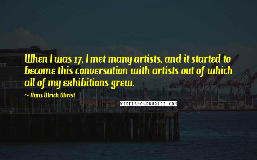 Hans Ulrich Obrist Quotes: When I was 17, I met many artists, and it started to become this conversation with artists out of which all of my exhibitions grew.