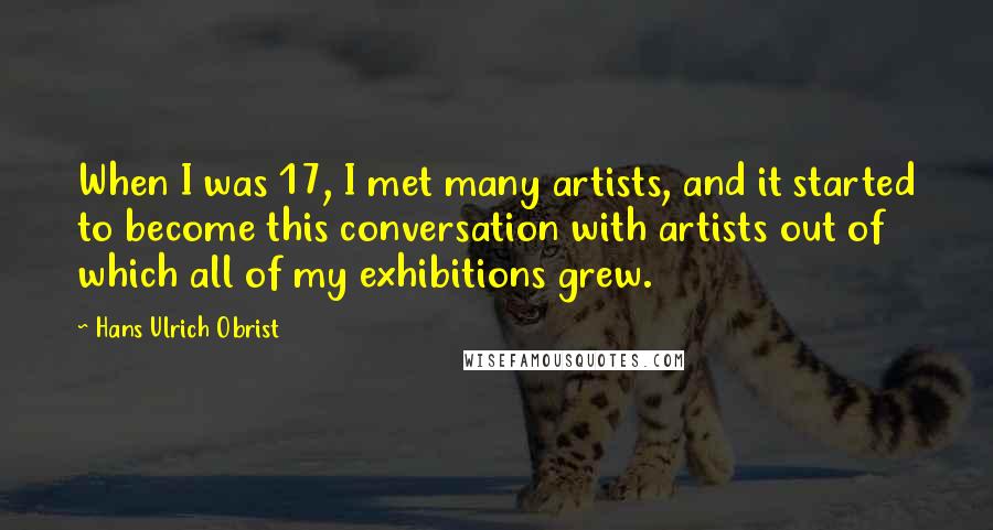 Hans Ulrich Obrist Quotes: When I was 17, I met many artists, and it started to become this conversation with artists out of which all of my exhibitions grew.