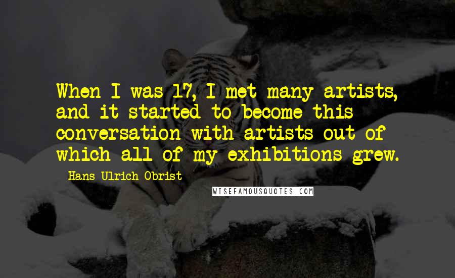 Hans Ulrich Obrist Quotes: When I was 17, I met many artists, and it started to become this conversation with artists out of which all of my exhibitions grew.