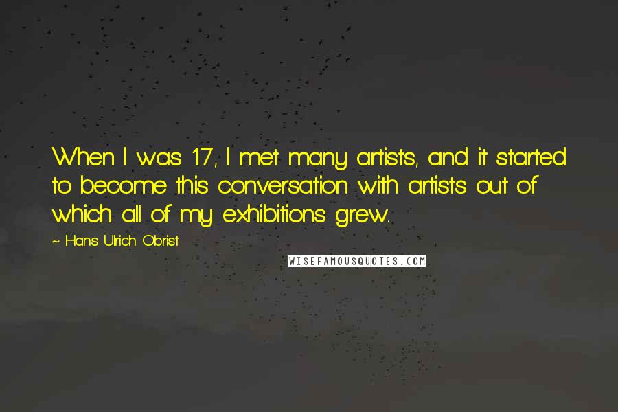Hans Ulrich Obrist Quotes: When I was 17, I met many artists, and it started to become this conversation with artists out of which all of my exhibitions grew.