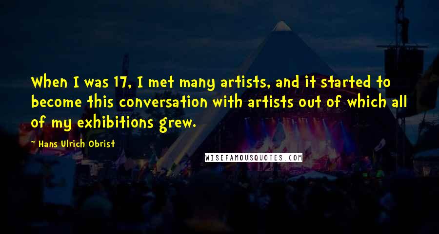 Hans Ulrich Obrist Quotes: When I was 17, I met many artists, and it started to become this conversation with artists out of which all of my exhibitions grew.