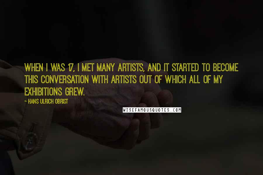 Hans Ulrich Obrist Quotes: When I was 17, I met many artists, and it started to become this conversation with artists out of which all of my exhibitions grew.