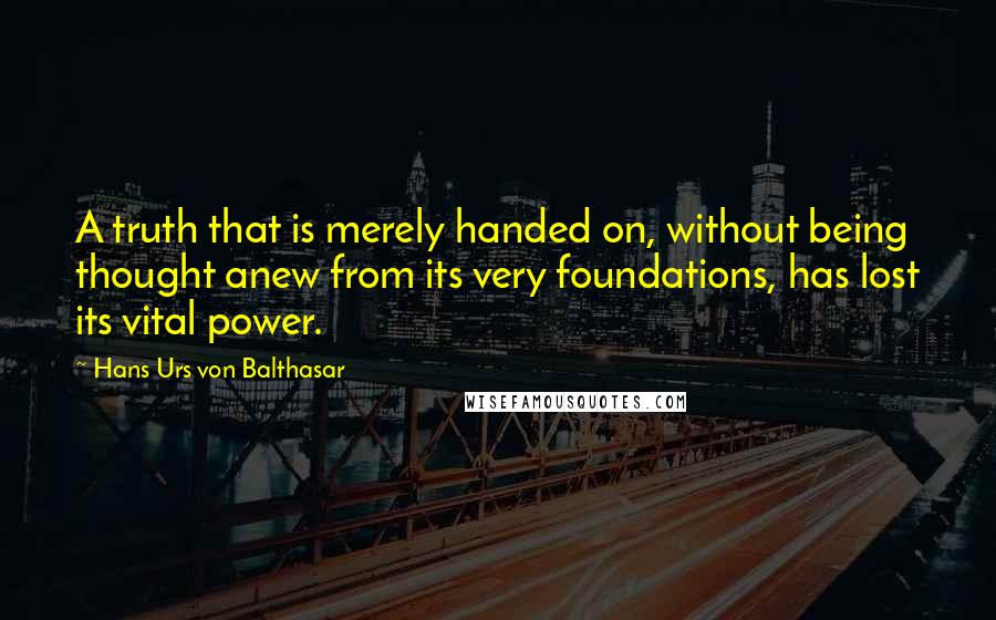 Hans Urs Von Balthasar Quotes: A truth that is merely handed on, without being thought anew from its very foundations, has lost its vital power.