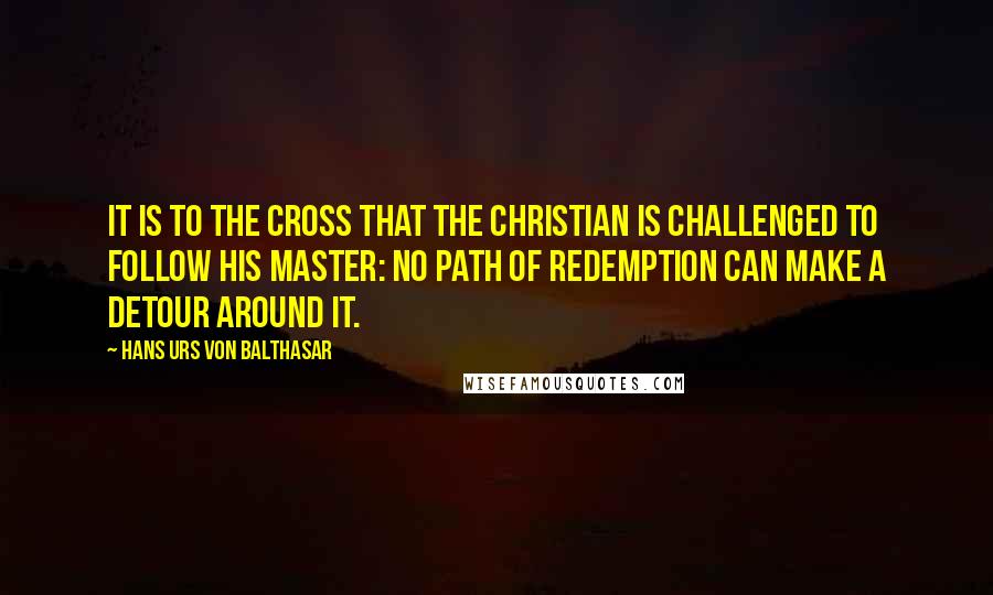 Hans Urs Von Balthasar Quotes: It is to the Cross that the Christian is challenged to follow his Master: no path of redemption can make a detour around it.