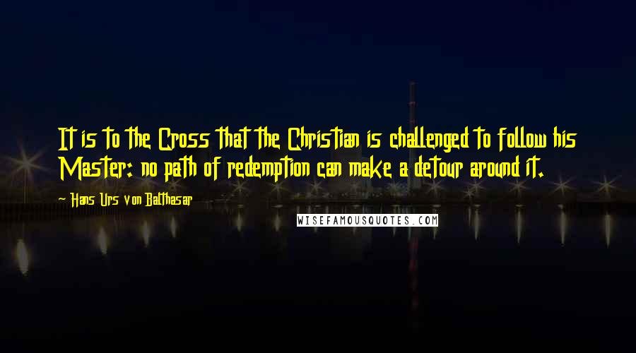 Hans Urs Von Balthasar Quotes: It is to the Cross that the Christian is challenged to follow his Master: no path of redemption can make a detour around it.