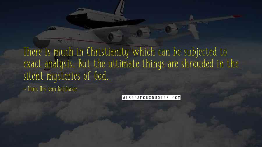 Hans Urs Von Balthasar Quotes: There is much in Christianity which can be subjected to exact analysis. But the ultimate things are shrouded in the silent mysteries of God.