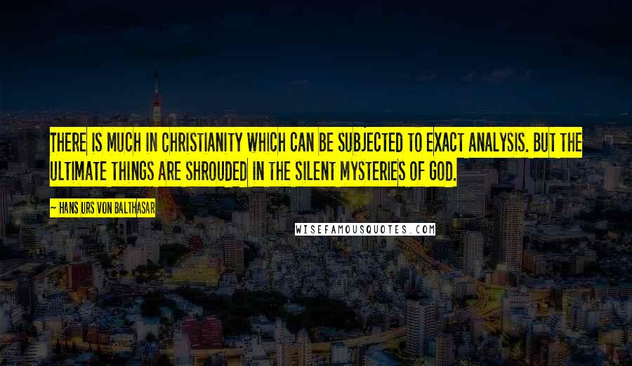 Hans Urs Von Balthasar Quotes: There is much in Christianity which can be subjected to exact analysis. But the ultimate things are shrouded in the silent mysteries of God.