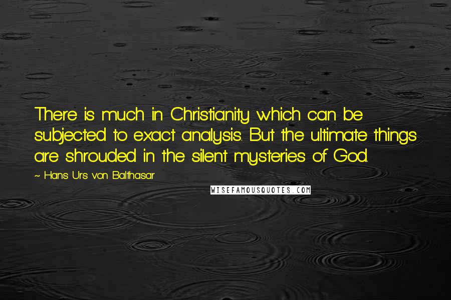Hans Urs Von Balthasar Quotes: There is much in Christianity which can be subjected to exact analysis. But the ultimate things are shrouded in the silent mysteries of God.