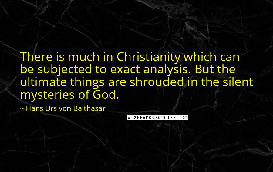 Hans Urs Von Balthasar Quotes: There is much in Christianity which can be subjected to exact analysis. But the ultimate things are shrouded in the silent mysteries of God.