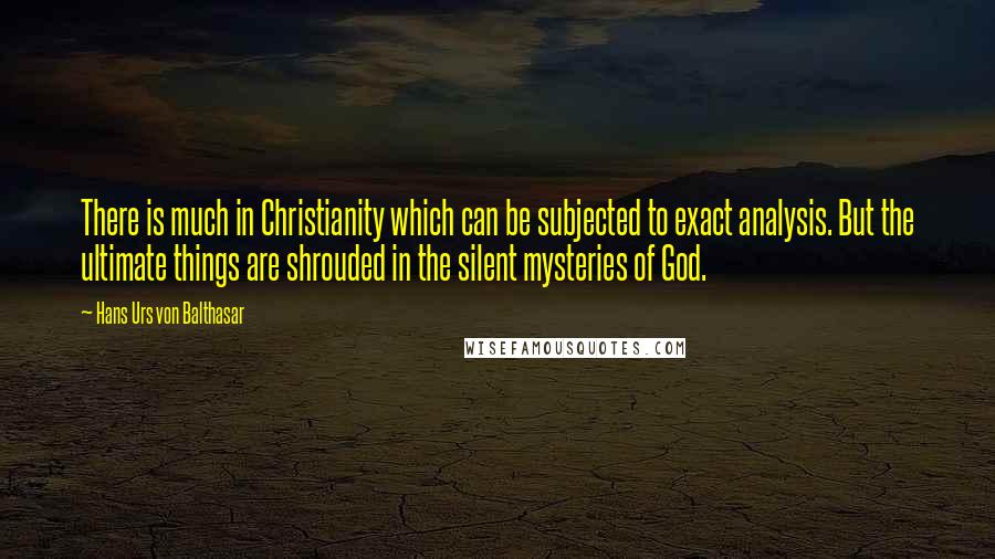 Hans Urs Von Balthasar Quotes: There is much in Christianity which can be subjected to exact analysis. But the ultimate things are shrouded in the silent mysteries of God.