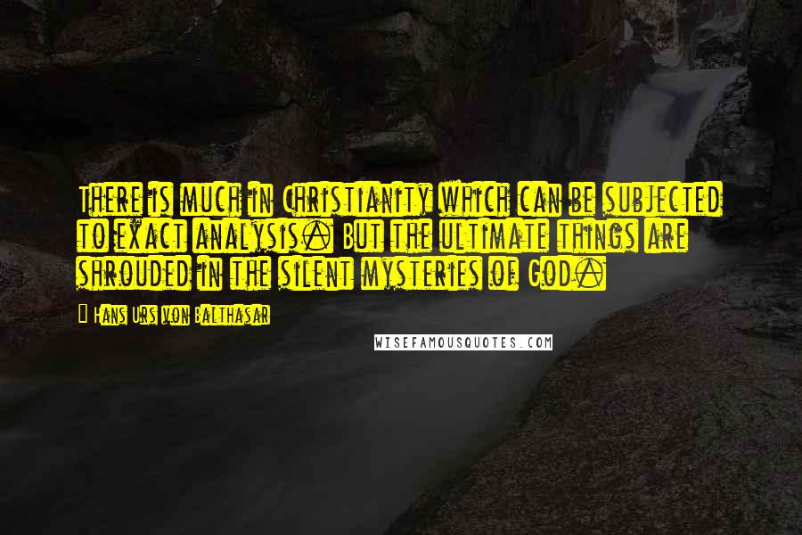 Hans Urs Von Balthasar Quotes: There is much in Christianity which can be subjected to exact analysis. But the ultimate things are shrouded in the silent mysteries of God.