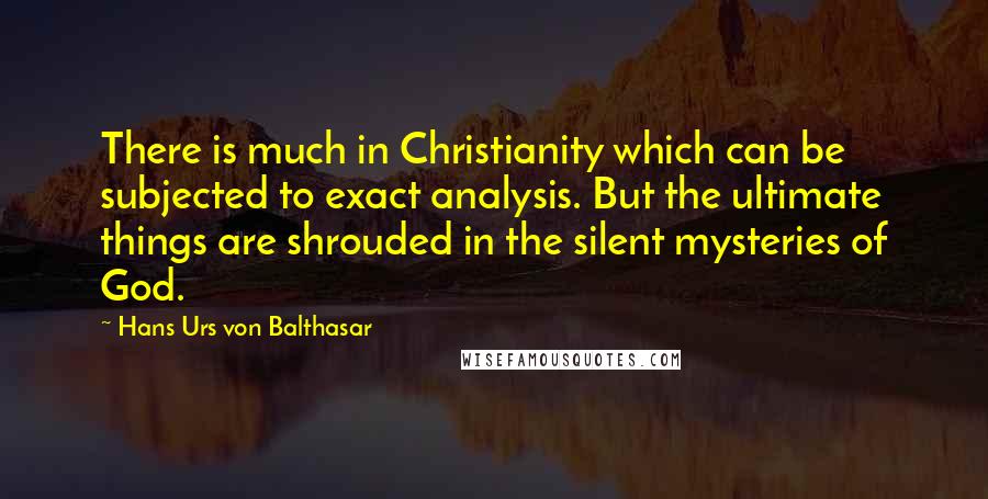 Hans Urs Von Balthasar Quotes: There is much in Christianity which can be subjected to exact analysis. But the ultimate things are shrouded in the silent mysteries of God.