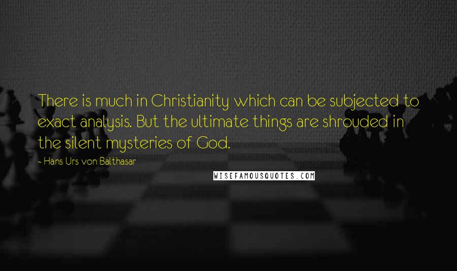 Hans Urs Von Balthasar Quotes: There is much in Christianity which can be subjected to exact analysis. But the ultimate things are shrouded in the silent mysteries of God.