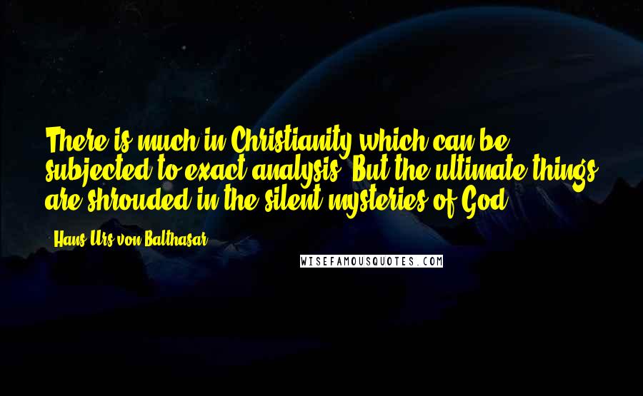 Hans Urs Von Balthasar Quotes: There is much in Christianity which can be subjected to exact analysis. But the ultimate things are shrouded in the silent mysteries of God.