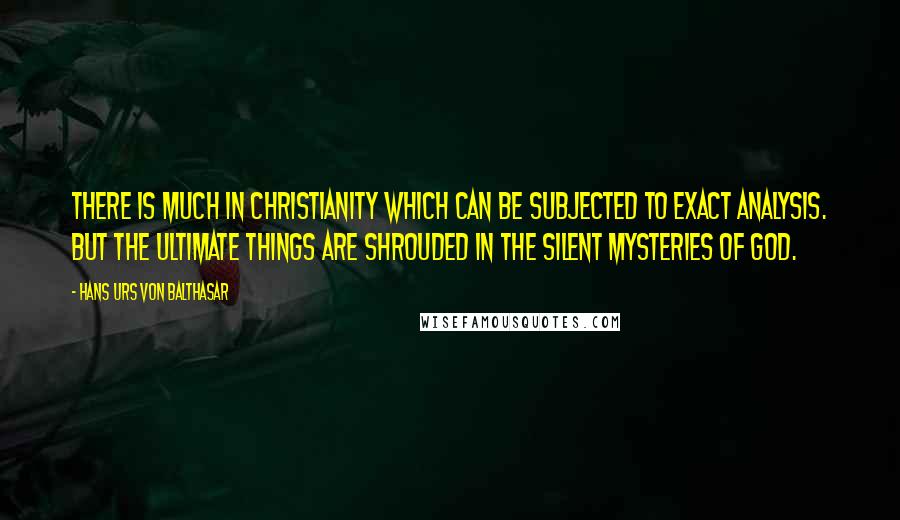 Hans Urs Von Balthasar Quotes: There is much in Christianity which can be subjected to exact analysis. But the ultimate things are shrouded in the silent mysteries of God.