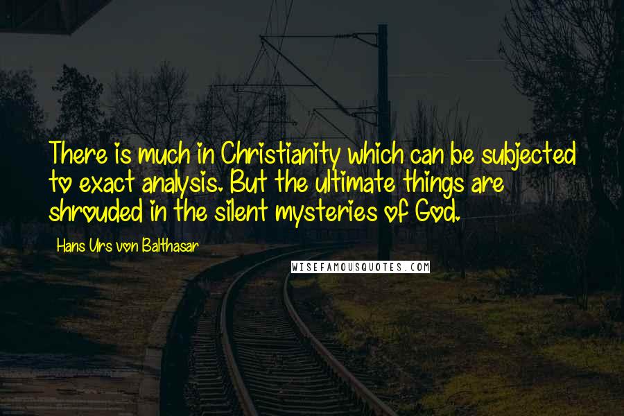 Hans Urs Von Balthasar Quotes: There is much in Christianity which can be subjected to exact analysis. But the ultimate things are shrouded in the silent mysteries of God.