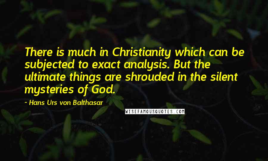Hans Urs Von Balthasar Quotes: There is much in Christianity which can be subjected to exact analysis. But the ultimate things are shrouded in the silent mysteries of God.