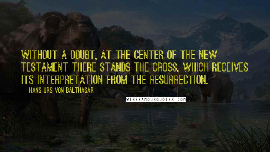 Hans Urs Von Balthasar Quotes: Without a doubt, at the center of the New Testament there stands the Cross, which receives its interpretation from the Resurrection.