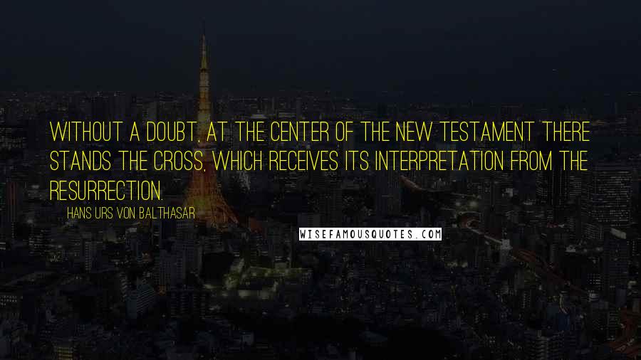 Hans Urs Von Balthasar Quotes: Without a doubt, at the center of the New Testament there stands the Cross, which receives its interpretation from the Resurrection.