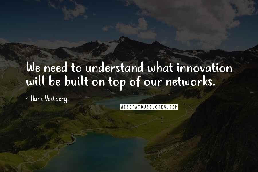 Hans Vestberg Quotes: We need to understand what innovation will be built on top of our networks.