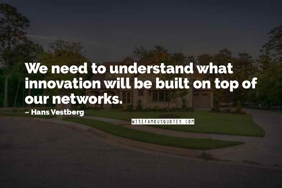 Hans Vestberg Quotes: We need to understand what innovation will be built on top of our networks.