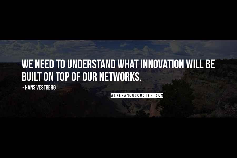 Hans Vestberg Quotes: We need to understand what innovation will be built on top of our networks.