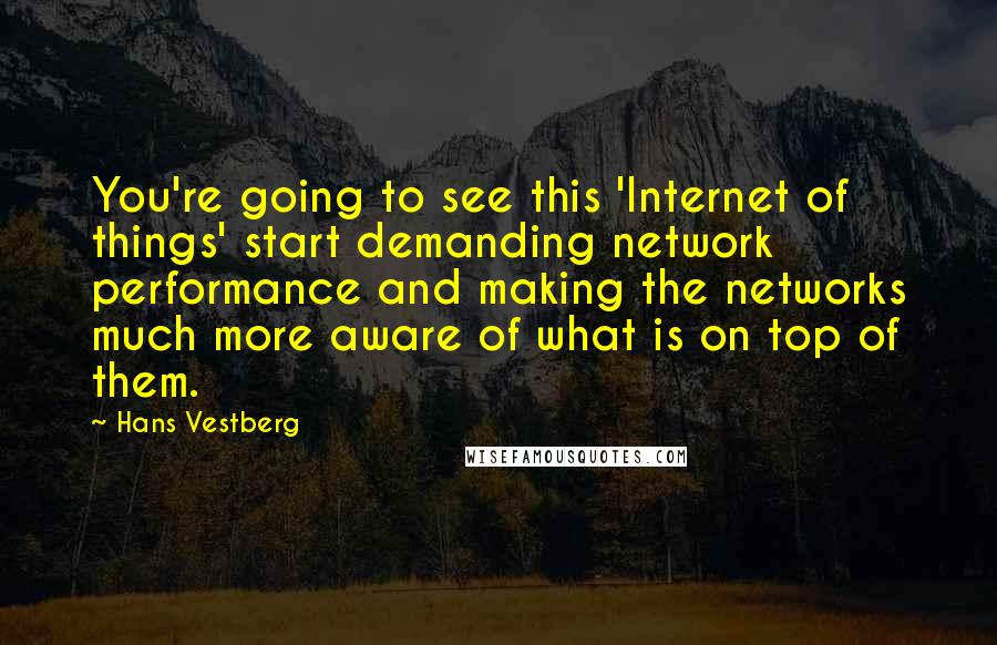 Hans Vestberg Quotes: You're going to see this 'Internet of things' start demanding network performance and making the networks much more aware of what is on top of them.