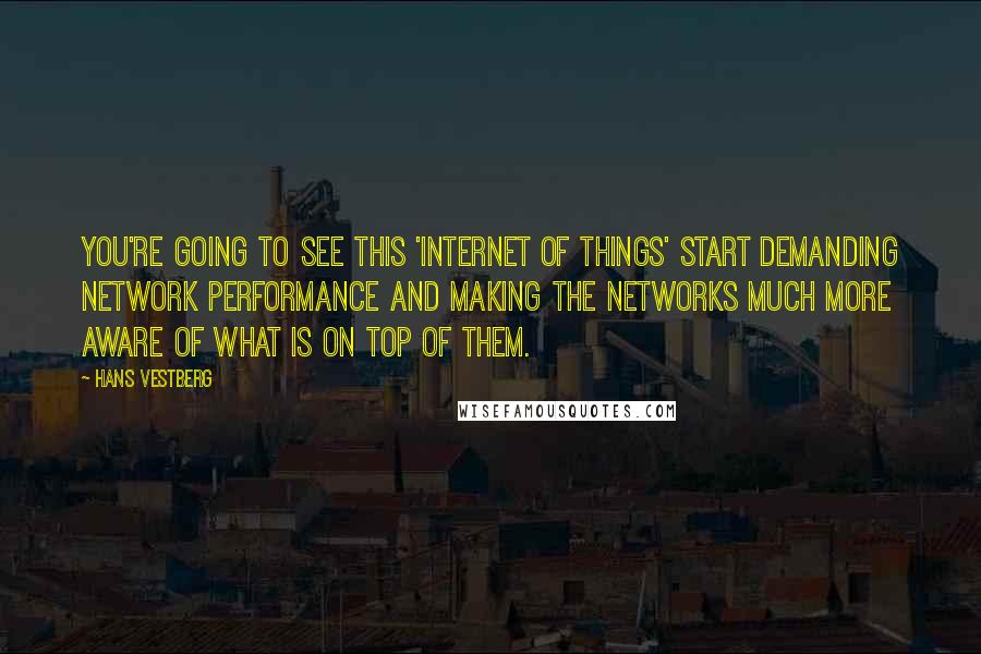 Hans Vestberg Quotes: You're going to see this 'Internet of things' start demanding network performance and making the networks much more aware of what is on top of them.