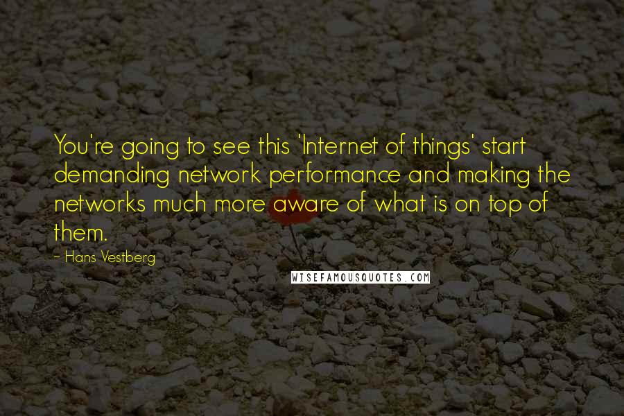 Hans Vestberg Quotes: You're going to see this 'Internet of things' start demanding network performance and making the networks much more aware of what is on top of them.