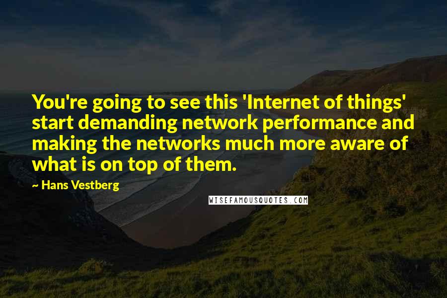 Hans Vestberg Quotes: You're going to see this 'Internet of things' start demanding network performance and making the networks much more aware of what is on top of them.
