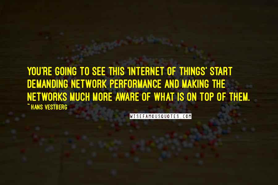 Hans Vestberg Quotes: You're going to see this 'Internet of things' start demanding network performance and making the networks much more aware of what is on top of them.