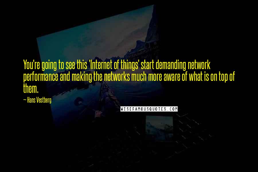 Hans Vestberg Quotes: You're going to see this 'Internet of things' start demanding network performance and making the networks much more aware of what is on top of them.