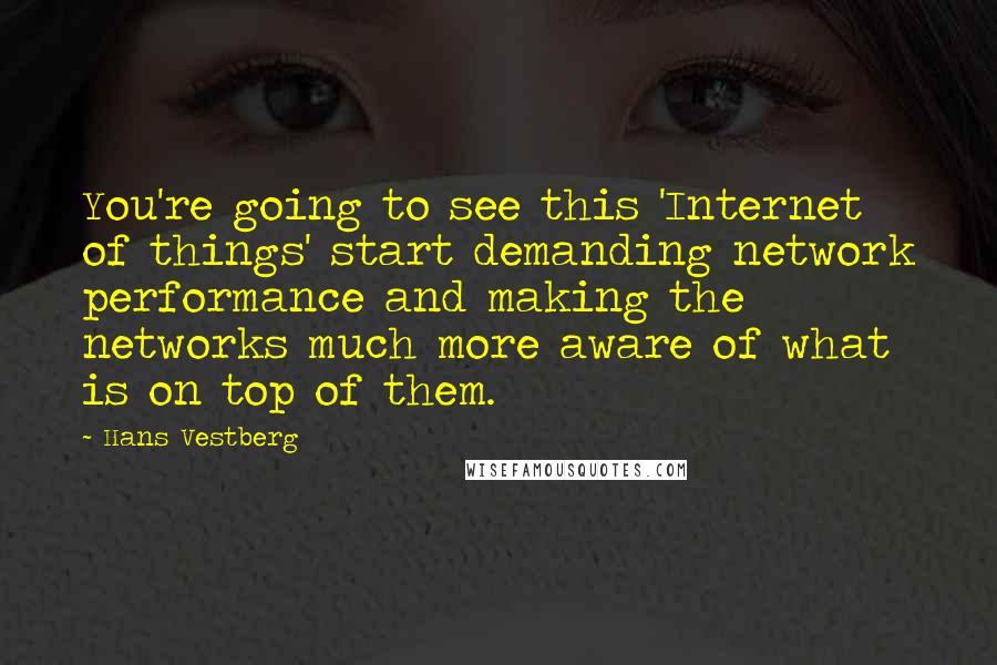 Hans Vestberg Quotes: You're going to see this 'Internet of things' start demanding network performance and making the networks much more aware of what is on top of them.