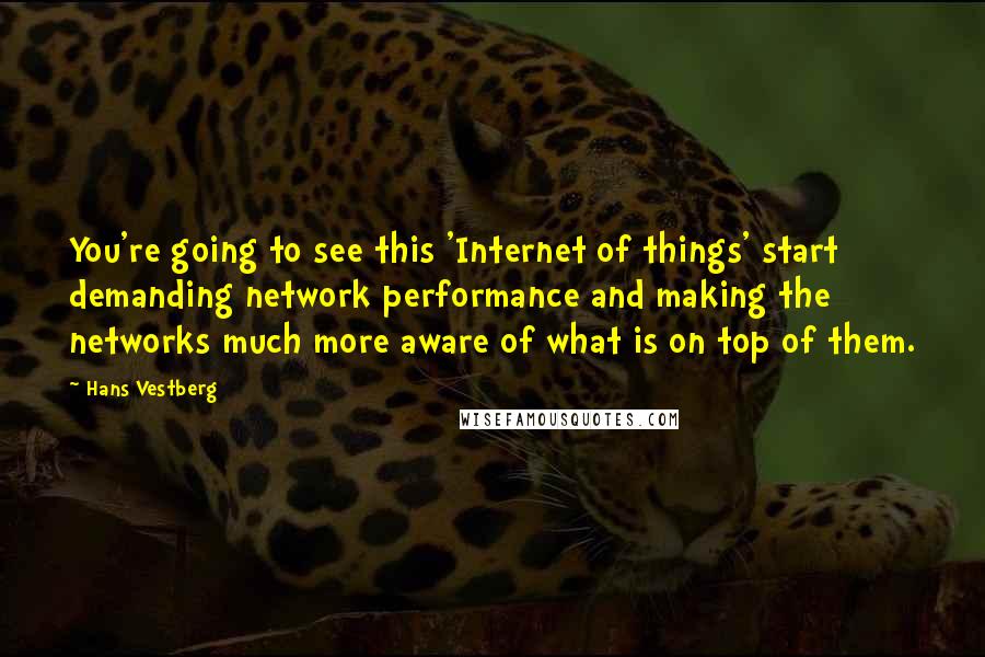 Hans Vestberg Quotes: You're going to see this 'Internet of things' start demanding network performance and making the networks much more aware of what is on top of them.