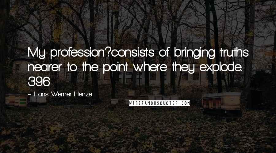 Hans Werner Henze Quotes: My profession?consists of bringing truths nearer to the point where they explode. 396