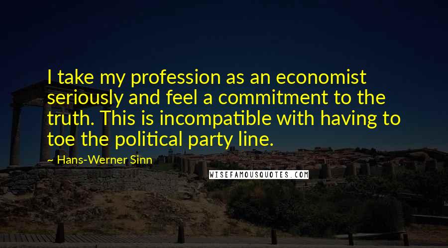 Hans-Werner Sinn Quotes: I take my profession as an economist seriously and feel a commitment to the truth. This is incompatible with having to toe the political party line.