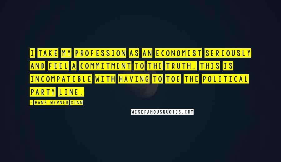 Hans-Werner Sinn Quotes: I take my profession as an economist seriously and feel a commitment to the truth. This is incompatible with having to toe the political party line.