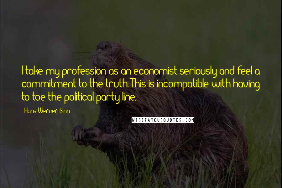 Hans-Werner Sinn Quotes: I take my profession as an economist seriously and feel a commitment to the truth. This is incompatible with having to toe the political party line.