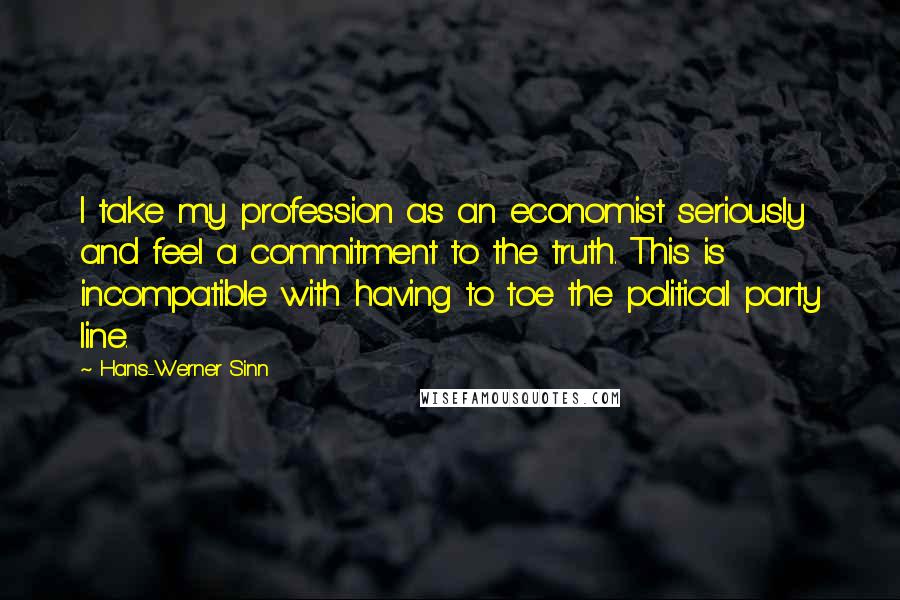 Hans-Werner Sinn Quotes: I take my profession as an economist seriously and feel a commitment to the truth. This is incompatible with having to toe the political party line.