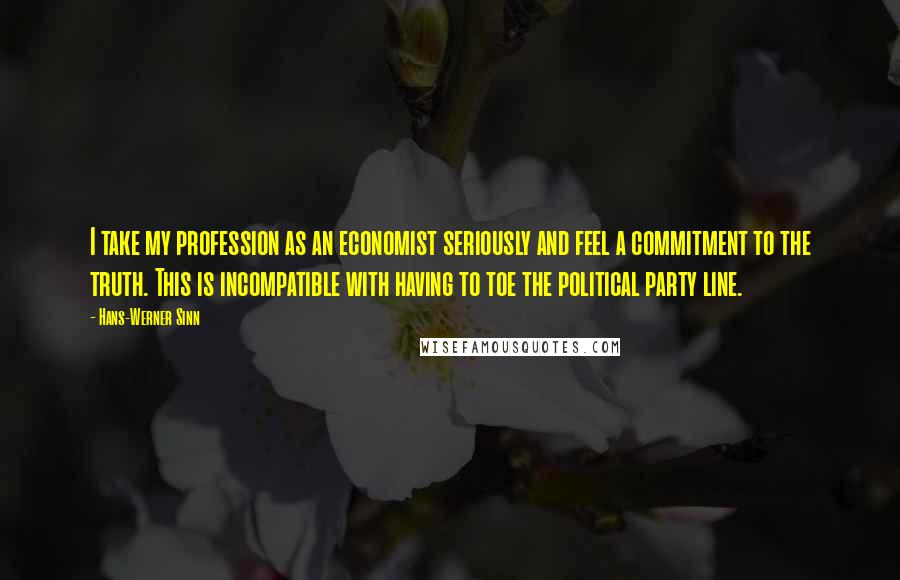 Hans-Werner Sinn Quotes: I take my profession as an economist seriously and feel a commitment to the truth. This is incompatible with having to toe the political party line.