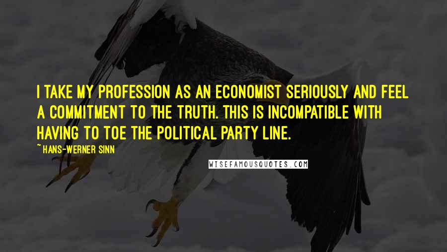 Hans-Werner Sinn Quotes: I take my profession as an economist seriously and feel a commitment to the truth. This is incompatible with having to toe the political party line.
